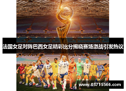 法国女足对阵巴西女足精彩比分揭晓赛场激战引发热议