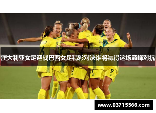 澳大利亚女足迎战巴西女足精彩对决谁将赢得这场巅峰对抗